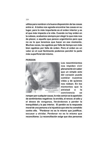 224
utiliza para nombrar a la buena disposición de las cosas
entre sí. A todos nos agrada encontrar las cosas en su
lugar, pero lo más importante es el orden interior y es
el que más impacta a la vida. Cuando no hay orden en
la cabeza, acabamos siempre por elegir lo que más nos
da placer, o aquello que parece urgentísimo pero que
no es lo que tenemos que hacer en ese momento.
Muchas veces, los agobios por falta de tiempo son más
bien agobios por falta de orden. Pero el orden es un
valor en el cual fácilmente podemos percibir la parte
más superficial del mismo.
PERDON
Los resentimientos
nos impiden vivir
plenamente sin saber
que un simple acto
del corazón puede
cambiar nuestras
vidas y de quienes
nos rodean. En los
momentos que la
amistad o la
convivencia se
rompen por cualquier causa, lo más común es la aparición
de sentimientos negativos: la envidia, el rencor, el odio y
el deseo de venganza, llevándonos a perder la
tranquilidad y la paz interior. El perdón es la respuesta
moral de una persona a la injusticia que otra ha cometido
contra ella. "Perdonar no es lo mismo que justificar,
excusar u olvidar. Perdonar no es lo mismo que
reconciliarse. La reconciliación exige que dos personas
 