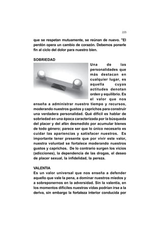 225
que se respetan mutuamente, se reúnan de nuevo. "El
perdón opera un cambio de corazón. Debemos ponerle
fin al ciclo del dolor para nuestro bien.
SOBRIEDAD
Una de las
personalidades que
más destacan en
cualquier lugar, es
aquella cuyas
actitudes denotan
orden y equilibrio. Es
el valor que nos
enseña a administrar nuestro tiempo y recursos,
moderando nuestros gustos y caprichos para construir
una verdadera personalidad. Qué difícil es hablar de
sobriedad en una época caracterizada por la búsqueda
del placer y del afán desmedido por acumular bienes
de todo género; parece ser que lo único necesario es
cuidar las apariencias y satisfacer nuestros. Es
importante tener presente que por vivir este valor,
nuestra voluntad se fortalece moderando nuestros
gustos y caprichos. De lo contrario surgen los vicios
(adicciones), la dependencia de las drogas, el deseo
de placer sexual, la infidelidad, la pereza.
VALENTIA
Es un valor universal que nos enseña a defender
aquello que vale la pena, a dominar nuestros miedos y
a sobreponernos en la adversidad. Sin la valentía, en
los momentos difíciles nuestras vidas podrían irse a la
deriva, sin embargo la fortaleza interior conducida por
 