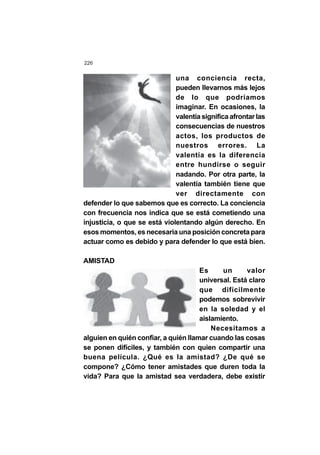 226
una conciencia recta,
pueden llevarnos más lejos
de lo que podríamos
imaginar. En ocasiones, la
valentíasignificaafrontarlas
consecuencias de nuestros
actos, los productos de
nuestros errores. La
valentía es la diferencia
entre hundirse o seguir
nadando. Por otra parte, la
valentía también tiene que
ver directamente con
defender lo que sabemos que es correcto. La conciencia
con frecuencia nos indica que se está cometiendo una
injusticia, o que se está violentando algún derecho. En
esos momentos, es necesaria una posición concreta para
actuar como es debido y para defender lo que está bien.
AMISTAD
Es un valor
universal. Está claro
que difícilmente
podemos sobrevivir
en la soledad y el
aislamiento.
Necesitamos a
alguien en quién confiar, a quién llamar cuando las cosas
se ponen difíciles, y también con quien compartir una
buena película. ¿Qué es la amistad? ¿De qué se
compone? ¿Cómo tener amistades que duren toda la
vida? Para que la amistad sea verdadera, debe existir
 