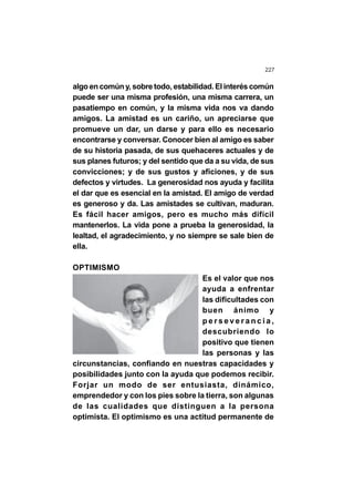227
algo en común y, sobre todo, estabilidad. El interés común
puede ser una misma profesión, una misma carrera, un
pasatiempo en común, y la misma vida nos va dando
amigos. La amistad es un cariño, un apreciarse que
promueve un dar, un darse y para ello es necesario
encontrarse y conversar. Conocer bien al amigo es saber
de su historia pasada, de sus quehaceres actuales y de
sus planes futuros; y del sentido que da a su vida, de sus
convicciones; y de sus gustos y aficiones, y de sus
defectos y virtudes. La generosidad nos ayuda y facilita
el dar que es esencial en la amistad. El amigo de verdad
es generoso y da. Las amistades se cultivan, maduran.
Es fácil hacer amigos, pero es mucho más difícil
mantenerlos. La vida pone a prueba la generosidad, la
lealtad, el agradecimiento, y no siempre se sale bien de
ella.
OPTIMISMO
Es el valor que nos
ayuda a enfrentar
las dificultades con
buen ánimo y
p e r s e v e r a n c i a ,
descubriendo lo
positivo que tienen
las personas y las
circunstancias, confiando en nuestras capacidades y
posibilidades junto con la ayuda que podemos recibir.
Forjar un modo de ser entusiasta, dinámico,
emprendedor y con los pies sobre la tierra, son algunas
de las cualidades que distinguen a la persona
optimista. El optimismo es una actitud permanente de
 