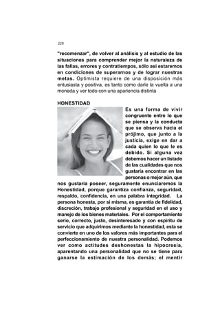228
"recomenzar", de volver al análisis y al estudio de las
situaciones para comprender mejor la naturaleza de
las fallas, errores y contratiempos, sólo así estaremos
en condiciones de superarnos y de lograr nuestras
metas. Optimista requiere de una disposición más
entusiasta y positiva, es tanto como darle la vuelta a una
moneda y ver todo con una apariencia distinta
HONESTIDAD
Es una forma de vivir
congruente entre lo que
se piensa y la conducta
que se observa hacia el
prójimo, que junto a la
justicia, exige en dar a
cada quien lo que le es
debido. Si alguna vez
debemos hacer un listado
de las cualidades que nos
gustaría encontrar en las
personas o mejor aún, que
nos gustaría poseer, seguramente enunciaremos la
Honestidad, porque garantiza confianza, seguridad,
respaldo, confidencia, en una palabra integridad. La
persona honesta, por sí misma, es garantía de fidelidad,
discreción, trabajo profesional y seguridad en el uso y
manejo de los bienes materiales. Por el comportamiento
serio, correcto, justo, desinteresado y con espíritu de
servicio que adquirimos mediante la honestidad, esta se
convierte en uno de los valores más importantes para el
perfeccionamiento de nuestra personalidad. Podemos
ver como actitudes deshonestas la hipocresía,
aparentando una personalidad que no se tiene para
ganarse la estimación de los demás; el mentir
 