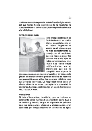 229
continuamente, el no guardar en confidencia algúnasunto
del que hemos hecho la promesa de no revelarlo; no
cumpliendoconlapalabradada,loscompromisoshechos
y la infidelidad.
RESPONSABILIDAD
(o la irresponsabilidad) es
fácil de detectar en la vida
diaria, especialmente en
su faceta negativa: la
vemos en el plomero que
no hizo correctamente su
trabajo, en el carpintero
que no llegó a pintar las
puertas en el día que se
había comprometido, en el
joven que tiene bajas
calificaciones, en el
arquitecto que no ha
cumplido con el plan de
construcción para un nuevo proyecto, y en casos más
graves en un funcionario público que no ha hecho lo
que prometió o que utiliza los recursos públicos para
sus propios intereses. La responsabilidad tiene un
efecto directo en otro concepto fundamental: la
confianza. La responsabilidad es un signo de madurez,
PROTEGE LA VIDA.
HUMILDAD
El latín «'hmm-l-tas, humilis'», que se traduce no
solamente como humildad sino también como bajo o
de la tierra y humus, ya que en el pasado se pensaba
que las emociones, deseos y depresiones eran
causadas por irregularidades en las masas de agua.
 