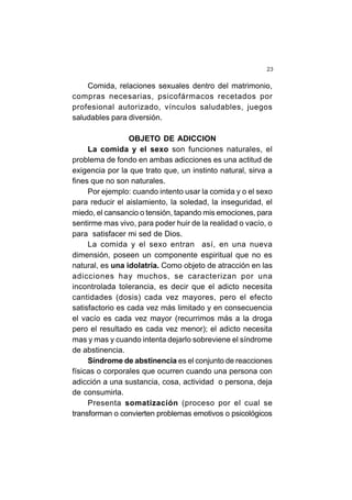 23
Comida, relaciones sexuales dentro del matrimonio,
compras necesarias, psicofármacos recetados por
profesional autorizado, vínculos saludables, juegos
saludables para diversión.
OBJETO DE ADICCION
La comida y el sexo son funciones naturales, el
problema de fondo en ambas adicciones es una actitud de
exigencia por la que trato que, un instinto natural, sirva a
fines que no son naturales.
Por ejemplo: cuando intento usar la comida y o el sexo
para reducir el aislamiento, la soledad, la inseguridad, el
miedo, el cansancio o tensión, tapando mis emociones, para
sentirme mas vivo, para poder huir de la realidad o vacío, o
para satisfacer mi sed de Dios.
La comida y el sexo entran así, en una nueva
dimensión, poseen un componente espiritual que no es
natural, es una idolatría. Como objeto de atracción en las
adicciones hay muchos, se caracterizan por una
incontrolada tolerancia, es decir que el adicto necesita
cantidades (dosis) cada vez mayores, pero el efecto
satisfactorio es cada vez más limitado y en consecuencia
el vacío es cada vez mayor (recurrimos más a la droga
pero el resultado es cada vez menor); el adicto necesita
mas y mas y cuando intenta dejarlo sobreviene el síndrome
de abstinencia.
Síndrome de abstinencia es el conjunto de reacciones
físicas o corporales que ocurren cuando una persona con
adicción a una sustancia, cosa, actividad o persona, deja
de consumirla.
Presenta somatización (proceso por el cual se
transforman o convierten problemas emotivos o psicológicos
 