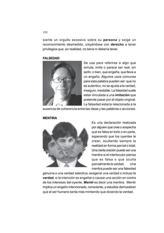 232
siente un orgullo excesivo sobre su persona y exige un
reconocimiento desmedido, creyéndose con derecho a tener
privilegios que, en realidad, no tiene ni debería tener.
FALSEDAD
Se usa para referirse a algo que
simula, imita o parece ser real, sin
serlo; o bien, que engaña, que lleva a
un engaño. Algunos usos comunes
para esta palabra pueden ser: que no
es autentico, no se ajusta a la verdad,
inseguro, inestable. La falsedad suele
estar vinculada a una imitación que
pretende pasar por el objeto original.
La falsedad estaría relacionada a la
ausencia de coherencia entre las ideas y las palabras o acciones.
MENTIRA
Es una declaración realizada
por alguien que cree o sospecha
que es falsa en todo o en parte,
esperando que los oyentes le
crean, ocultando siempre la
realidad en forma parcial o total.
Unaciertaoraciónpuedeseruna
mentira si el interlocutor piensa
que es falsa o que oculta
parcialmente la verdad. Una
mentira puede ser una falsedad
genuina o una verdad selectiva, exagerar una verdad o incluso la
verdad, si la intención es engañar o causar una acción en contra
de los intereses del oyente. Mentir es decir una mentira. Mentir
implica un engaño intencionado, consciente, y estudios demuestran
que el ser humano tarda más mintiendo que diciendo la verdad.
 