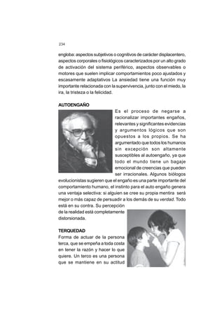 234
engloba: aspectos subjetivos o cognitivos de carácter displacentero,
aspectos corporales o fisiológicos caracterizados por un alto grado
de activación del sistema periférico, aspectos observables o
motores que suelen implicar comportamientos poco ajustados y
escasamente adaptativos.
La ansiedad tiene una función muy
importante relacionada con la supervivencia, junto con el miedo, la
ira, la tristeza o la felicidad.
AUTOENGAÑO
Es el proceso de negarse a
racionalizar importantes engaños,
relevantes y significantes evidencias
y argumentos lógicos que son
opuestos a los propios. Se ha
argumentado que todos los humanos
sin excepción son altamente
susceptibles al autoengaño, ya que
todo el mundo tiene un bagaje
emocional de creencias que pueden
ser irracionales. Algunos biólogos
evolucionistas sugieren que el engaño es una parte importante del
comportamiento humano, el instinto para el auto engaño genera
una ventaja selectiva: si alguien se cree su propia mentira será
mejor o más capaz de persuadir a los demás de su verdad. Todo
está en su contra. Su percepción
de la realidad está completamente
distorsionada.
TERQUEDAD
Forma de actuar de la persona
terca, que se empeña a toda costa
en tener la razón y hacer lo que
quiere. Un terco es una persona
que se mantiene en su actitud
 