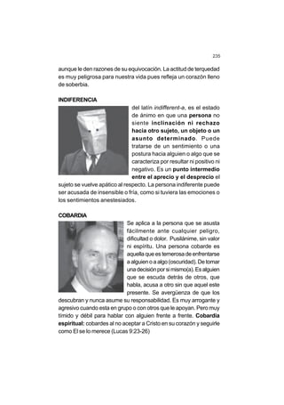 235
aunque le den razones de su equivocación. La actitud de terquedad
es muy peligrosa para nuestra vida pues refleja un corazón lleno
de soberbia.
INDIFERENCIA
del latín indifferent-a, es el estado
de ánimo en que una persona no
siente inclinación ni rechazo
hacia otro sujeto, un objeto o un
asunto determinado. Puede
tratarse de un sentimiento o una
postura hacia alguien o algo que se
caracteriza por resultar ni positivo ni
negativo. Es un punto intermedio
entre el aprecio y el desprecio el
sujeto se vuelve apático al respecto. La persona indiferente puede
ser acusada de insensible o fría, como si tuviera las emociones o
los sentimientos anestesiados.
COBARDIA
Se aplica a la persona que se asusta
fácilmente ante cualquier peligro,
dificultad o dolor. Pusilánime, sin valor
ni espíritu. Una persona cobarde es
aquella que es temerosa de enfrentarse
a alguien o a algo (oscuridad). De tomar
unadecisiónporsimismo(a).Esalguien
que se escuda detrás de otros, que
habla, acusa a otro sin que aquel este
presente. Se avergüenza de que los
descubran y nunca asume su responsabilidad. Es muy arrogante y
agresivo cuando esta en grupo o con otros que le apoyan. Pero muy
tímido y débil para hablar con alguien frente a frente. Cobardía
espiritual: cobardes al no aceptar a Cristo en su corazón y seguirle
como El se lo merece (Lucas 9:23-26)
 