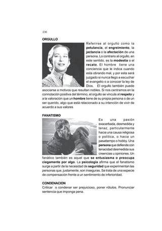 236
ORGULLO
Referirse al orgullo como la
petulancia, el engreimiento, la
jactancia o la afectación de una
persona. Lo contrario al orgullo, en
este sentido, es la modestia o el
recato. El hombre tiene una
conciencia que le indica cuando
esta obrando mal, y por esta será
juzgado si nunca llego a escuchar
el evangelio o a conocer la ley de
Dios. El orgullo también puede
asociarse a motivos que resultan nobles. Si nos centramos en la
connotación positiva del término, el orgullo se vincula al respeto y
a la valoración que un hombre tiene de su propia persona o de un
ser querido, algo que está relacionado a su intención de vivir de
acuerdo a sus valores
FANATISMO
Es una pasión
exacerbada, desmedida y
tenaz, particularmente
hacia una causa religiosa
o política, o hacia un
pasatiempo o hobby. Una
personaque defiende con
tenacidad desmedida sus
creencias u opiniones. Un
fanático también es aquel que se entusiasma o preocupa
ciegamente por algo. La psicología afirma que el fanatismo
surge a partir de la necesidad de seguridad que experimentan las
personas que, justamente, son inseguras. Se trata de una especie
de compensación frente a un sentimiento de inferioridad.
CONDENACION
Criticar o condenar ser prejuicioso, poner rótulos. Pronunciar
sentencia que imponga pena.
 