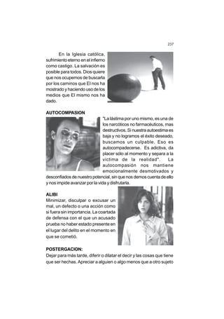237
En la Iglesia católica,
sufrimiento eterno en el infierno
como castigo. La salvación es
posible para todos. Dios quiere
que nos ocupemos de buscarla
por los caminos que El nos ha
mostrado y haciendo uso de los
medios que El mismo nos ha
dado.
AUTOCOMPASION
"La lástima por uno mismo, es una de
los narcóticos no farmacéuticos, mas
destructivos. Si nuestra autoestima es
baja y no logramos el éxito deseado,
buscamos un culpable. Eso es
autocompadecerse. Es adictiva, da
placer sólo al momento y separa a la
victima de la realidad". La
autocompasión nos mantiene
emocionalmente desmotivados y
desconfiados de nuestro potencial, sin que nos demos cuenta de ello
y nos impide avanzar por la vida y disfrutarla.
ALIBI
Minimizar, disculpar o excusar un
mal, un defecto o una acción como
si fuera sin importancia. La coartada
de defensa con el que un acusado
prueba no haber estado presente en
el lugar del delito en el momento en
que se cometió.
POSTERGACION:
Dejar para más tarde, diferir o dilatar el decir y las cosas que tiene
que ser hechas. Apreciar a alguien o algo menos que a otro sujeto
 