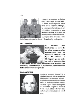 238
o cosa; o a perjudicar a alguien
dando prioridad a otra persona.
La noción de postergación, por lo
tanto, puede asociarse al tiempo.
La postergación también puede ser
simbólica, en relación a una
persona o un grupo social que sufre
una discriminación respecto a otros.
El progreso o los avances, por lo
tanto, llegan primero a los demás y después, a los postergados.
INTOLERANCIA
Se entiende por
intolerancia a la acción de
no tolerar o soportar a las
expresiones que se
oponen a determinado
tipo de valores o
ideologías y que por tanto
se vuelven contrapuestas
a las propias. Muchas veces la intolerancia se relaciona con
el miedo y con el temor a lo desconocido, convirtiéndose
todos en sentimientos negativos
DESHONESTIDAD
Impudicia, impudor, indecencia y
torpeza expresan la falta de vergüenza
o de respeto a los principios morales.
Incontinencia y desenfreno inciden en
la falta de moderación en los deseos
sexuales. Lujuria y lascivia designan
una tendencia exagerada hacia el
deseo sexual. Obscenidad expresa
cualquier grosería relacionada con el
sexo.
 
