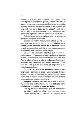 24
en dolores físicos). Son síntomas tanto físicos como
psicológicos o emocionales que la persona sufre ante el
abandonodeaquelloaloqueesadicto.Estocreaunanecesidad
artificial y falsa hacia el objeto de adicción; el adicto piensa que
no podrá vivir sin la dosis de "su droga"; y esto no es
verdad. Los adictos en general tienen problemas para
identificar sus propias actitudes y emociones negativas.
Anteriormente nombramos la comida y el sexo como
ejemplos de objetos de adicción.
Cuando un instinto natural, sirve a fines que no son
naturales, esta exigencia es una fuerza. La lujuria, es la
fuerza que se esconde detrás de la adicción sexual,
es un tirano que quiere controlar el sexo en su provecho, a
su manera y en el momento que lo siente.
La lujuria es una fuerza espiritual que pervierte los
instintos y cuando abandona un área intenta tomar posesión
en otra, demandando e insensibilizando cada vez más.
Para el adicto al sexo, la lujuria es toxica, el cambio de
actitud es muy importante para a la recuperación porque
nos muestra que el problema es espiritual y no
exclusivamente físico.
La lujuria es un ruido mental-espiritual que
tergiversa o pervierte el sexo. La naturaleza de ruido
–lujuria que se manifiesta en los pensamientos, puede
consistir en diferentes cosas: recuerdos, fantasías eróticas,
poses, palabras, gestos, ropa íntima.
Niega la identidad personal, separa de la realidad,
imposibilita una unión autentica. El sexo activado por la
lujuria hace imposible la unión verdadera.
· La lujuria es no saber decir que No, encontrarse
constantemente en relaciones que nos genera
desencuentro y vacío. Ejemplo del comportamiento
 