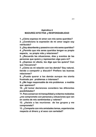 241
Apéndice 4
MADUREZ AFECTIVA y RESPONSABILIDAD
1. ¿Cómo expreso mi amor con mis seres queridos?
2. ¿Condiciono la expresión de mi amor según soy
retribuido?
3. ¿Soy absorbente y posesivo con mis seres queridos?
4. ¿Permito que mis seres queridos tengan su propio
espacio, su propia vida y relaciones?
5. ¿Recuerdo las situaciones, días y eventos de las
personas que quiero y representan algo para mi?
6. ¿Expreso mi afecto, les digo que los quiero? Con
que frecuencia?
7. ¿Cómo es mi relación con los demás? Soy natural,
tiendo a compartir y discutir? Prefiero las buenas
relaciones?
8. ¿Puedo querer a los demás aunque me sienta
frustrado por problemas o intereses?
9. ¿Me hago responsable de mis problemas a medida
que aparecen?
10. ¿Al tomar decisiones considero las diferentes
posibilidades?
11. Para conservar mi tranquilidad y evitarme molestias
¿me comprometo con personas y situaciones que van
en contra de mis sentimientos y valores?
12. ¿Asisto a las reuniones de los grupos y me
comprometo?
13. ¿Comparto con mis amistades temas, experiencias
respecto al dinero y al sexo con seriedad?
 