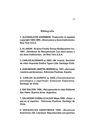 243
Bibliografía
1. ALCOHOLICOS ANONIMOS. Traducción al español
copyright 1985-1995. «Doce pasos y doce tradiciones»
New York U.S.A.
2. AL-ANON - Al-anon Family Group Headquarters inc.
1981. «Senderos de Recuperación Los doce pasos y
las doce tradiciones» de New York U.S.A.
3. CARLOS ALDUNATE sj 2002. «MI muerte; Decisión
de vida» Imprenta Grafica Typos Lida. Santiago Chile.
4. JUAN MANUEL MARTIN- MORENO sj . 1991. «Así como
nosotros perdonamos». Ediciones Paulinas- España.
5. CARLOS ALDUNATE sj 2000.»Transformación
psicológica y espiritual» Colección Esperanza.
Santiago de Chile.
6. RAY DALTON 1998. «Recuperando la vida» Editorial
San Pablo Buenos Aires .Argentina
7. SALVADOR CARRILLO ALDAY Msps.1989. «Gozo y
paz en el espíritu» Ediciones Paulinas. Santiago de
Chile.
8. SEXAHOLICS ANONYMOUS 1989- «Sexolicos
Anónimos» SA. Literature. Reproducidos con permiso
 