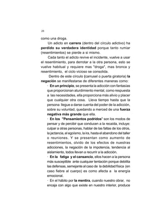 26
como una droga.
Un adicto en carrera (dentro del círculo adictivo) ha
perdido su verdadera identidad porque tanto rumiar
(resentimientos) se pierde a si mismo.
Cada tanto el adicto revive el incidente, vuelve a usar
el resentimiento, para derrotar a la otra persona, esto se
vuelve habitual y requiere mas "droga", mas bronca y
resentimiento, el ciclo vicioso se consolida.
Dentro de este círculo (carrusel o puerta giratoria) la
negación se manifestarse de diferentes maneras como:
· En un principio, se presenta la adicción con fantasías
que proporcionan aturdimiento mental, como respuesta
a las necesidades, ella proporciona más alivio y placer
que cualquier otra cosa. Lleva tiempo hasta que la
persona llegue a darse cuenta del poder de la adicción,
sobre su voluntad, quedando a merced de una fuerza
negativa más grande que ella.
· En los "Pensamientos podridos" son los modos de
pensar y de percibir que conducen a la recaída, incluye:
culpar a otras personas, hablar de las faltas de los otros,
la jactancia, el egoísmo, la ira, hasta el abandono del taller
o reuniones. Y se presentan como aumento de
resentimientos, olvido de los efectos de nuestras
adicciones, la negación de la impotencia, tendencia al
aislamiento, todos llevan a recurrir a la adicción.
· En la fatiga y el cansancio, ellos hacen a la persona
más susceptible ante cualquier tentación porque debilita
las defensas, semejante al caso de la debilidad física (en
caso fiebre al cuerpo) es como afecta a la energía
emocional.
· En el hábito por la mentira, cuando nuestro obrar, no
encaja con algo que existe en nuestro interior, produce
 