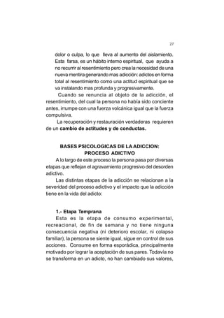 27
dolor o culpa, lo que lleva al aumento del aislamiento.
Esta farsa, es un hábito interno espiritual, que ayuda a
no recurrir al resentimiento pero crea la necesidad de una
nueva mentira generando mas adicción: adictos en forma
total al resentimiento como una actitud espiritual que se
va instalando mas profunda y progresivamente.
Cuando se renuncia al objeto de la adicción, el
resentimiento, del cual la persona no había sido conciente
antes, irrumpe con una fuerza volcánica igual que la fuerza
compulsiva.
La recuperación y restauración verdaderas requieren
de un cambio de actitudes y de conductas.
BASES PSICOLOGICAS DE LA ADICCION:
PROCESO ADICTIVO
A lo largo de este proceso la persona pasa por diversas
etapas que reflejan el agravamiento progresivo del desorden
adictivo.
Las distintas etapas de la adicción se relacionan a la
severidad del proceso adictivo y el impacto que la adicción
tiene en la vida del adicto:
1.- Etapa Temprana
Esta es la etapa de consumo experimental,
recreacional, de fin de semana y no tiene ninguna
consecuencia negativa (ni deterioro escolar, ni colapso
familiar), la persona se siente igual, sigue en control de sus
acciones. Consume en forma esporádica, principalmente
motivado por lograr la aceptación de sus pares. Todavía no
se transforma en un adicto, no han cambiado sus valores,
 