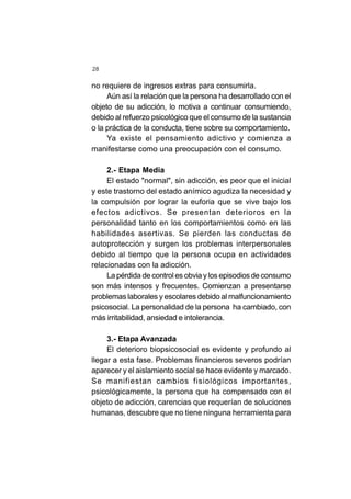 28
no requiere de ingresos extras para consumirla.
Aún así la relación que la persona ha desarrollado con el
objeto de su adicción, lo motiva a continuar consumiendo,
debido al refuerzo psicológico que el consumo de la sustancia
o la práctica de la conducta, tiene sobre su comportamiento.
Ya existe el pensamiento adictivo y comienza a
manifestarse como una preocupación con el consumo.
2.- Etapa Media
El estado "normal", sin adicción, es peor que el inicial
y este trastorno del estado anímico agudiza la necesidad y
la compulsión por lograr la euforia que se vive bajo los
efectos adictivos. Se presentan deterioros en la
personalidad tanto en los comportamientos como en las
habilidades asertivas. Se pierden las conductas de
autoprotección y surgen los problemas interpersonales
debido al tiempo que la persona ocupa en actividades
relacionadas con la adicción.
La pérdida de control es obvia y los episodios de consumo
son más intensos y frecuentes. Comienzan a presentarse
problemas laborales y escolares debido al malfuncionamiento
psicosocial. La personalidad de la persona ha cambiado, con
más irritabilidad, ansiedad e intolerancia.
3.- Etapa Avanzada
El deterioro biopsicosocial es evidente y profundo al
llegar a esta fase. Problemas financieros severos podrían
aparecer y el aislamiento social se hace evidente y marcado.
Se manifiestan cambios fisiológicos importantes,
psicológicamente, la persona que ha compensado con el
objeto de adicción, carencias que requerían de soluciones
humanas, descubre que no tiene ninguna herramienta para
 
