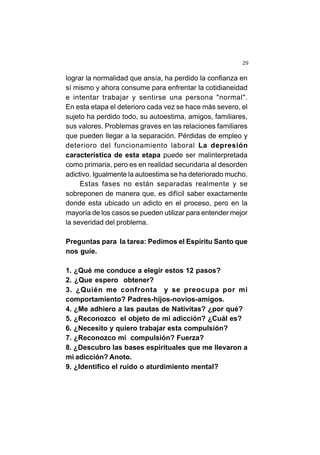 29
lograr la normalidad que ansía, ha perdido la confianza en
sí mismo y ahora consume para enfrentar la cotidianeidad
e intentar trabajar y sentirse una persona "normal".
En esta etapa el deterioro cada vez se hace más severo, el
sujeto ha perdido todo, su autoestima, amigos, familiares,
sus valores. Problemas graves en las relaciones familiares
que pueden llegar a la separación. Pérdidas de empleo y
deterioro del funcionamiento laboral La depresión
característica de esta etapa puede ser malinterpretada
como primaria, pero es en realidad secundaria al desorden
adictivo. Igualmente la autoestima se ha deteriorado mucho.
Estas fases no están separadas realmente y se
sobreponen de manera que, es difícil saber exactamente
donde esta ubicado un adicto en el proceso, pero en la
mayoría de los casos se pueden utilizar para entender mejor
la severidad del problema.
Preguntas para la tarea: Pedimos el Espíritu Santo que
nos guíe.
1. ¿Qué me conduce a elegir estos 12 pasos?
2. ¿Que espero obtener?
3. ¿Quién me confronta y se preocupa por mi
comportamiento? Padres-hijos-novios-amigos.
4. ¿Me adhiero a las pautas de Nativitas? ¿por qué?
5. ¿Reconozco el objeto de mi adicción? ¿Cuál es?
6. ¿Necesito y quiero trabajar esta compulsión?
7. ¿Reconozco mi compulsión? Fuerza?
8. ¿Descubro las bases espirituales que me llevaron a
mi adicción? Anoto.
9. ¿Identifico el ruido o aturdimiento mental?
 