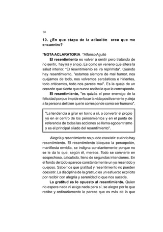 30
10. ¿En que etapa de la adicción creo que me
encuentro?
*NOTAACLARATORIA *Alfonso Aguiló
El resentimiento es volver a sentir pero tratando de
no sentir, hay ira y enojo. Es como un veneno que altera la
salud interior. "El resentimiento es ira reprimida". Cuando
hay resentimiento, "estamos siempre de mal humor, nos
quejamos de todo, nos volvemos sarcásticos e hirientes,
todo criticamos, todo nos parece mal". Es la queja de un
corazón que siente que nunca recibe lo que le corresponde.
El resentimiento, "es quizás el peor enemigo de la
felicidad porque impide enfocar la vida positivamente y aleja
a la persona del bien que le corresponde como ser humano".
"La tendencia a girar en torno a sí, a convertir el propio
yo en el centro de los pensamientos y en el punto de
referencia de todas las acciones se llama egocentrismo
y es el principal aliado del resentimiento".
Alegría y resentimiento no puede coexistir: cuando hay
resentimiento. El resentimiento bloquea la percepción,
manifiesta envidia, se indigna constantemente porque no
se le da lo que, según él, merece. Todo se convierte en
sospechoso, calculado, lleno de segundas intenciones. En
el fondo de todo aparece constantemente un yo resentido y
quejoso. Sabemos que gratitud y resentimiento no pueden
coexistir. La disciplina de la gratitud es un esfuerzo explícito
por recibir con alegría y serenidad lo que nos sucede.
La gratitud es lo opuesto al resentimiento. Quien
no espera nada ni exige nada para sí, se alegra por lo que
recibe y ordinariamente le parece que es más de lo que
 