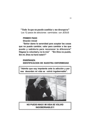 33
"Todo lo que no puedo cambiar y me desespera"
Los 12 pasos de adicciones caminados con JESUS
PRIMER PASO
Oración inicial
"Señor dame la serenidad para aceptar las cosas
que no puedo cambiar, valor para cambiar a las que
puedo y sabiduría para reconocer la diferencia"
Hágase tu voluntad y no la mía" "Sin Dios no puedo,
Sin mi, Dios no hará nada!!!"
ENSEÑANZA
IDENTIFICACION DE NUESTRA ENFERMEDAD
"Admito que soy impotente ante la adicción y por
ese desorden mi vida se volvió ingobernable".
NO PUEDO MAS!! MI VIDA SE VOLVIO
INGOBERNABLE!!!
 