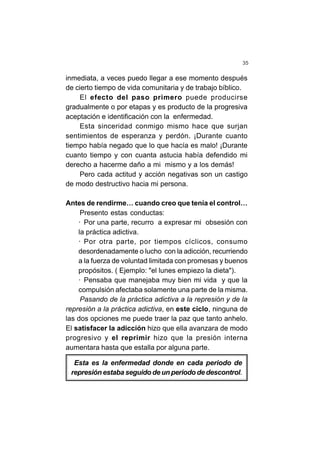 35
inmediata, a veces puedo llegar a ese momento después
de cierto tiempo de vida comunitaria y de trabajo bíblico.
El efecto del paso primero puede producirse
gradualmente o por etapas y es producto de la progresiva
aceptación e identificación con la enfermedad.
Esta sinceridad conmigo mismo hace que surjan
sentimientos de esperanza y perdón. ¡Durante cuanto
tiempo había negado que lo que hacía es malo! ¡Durante
cuanto tiempo y con cuanta astucia había defendido mi
derecho a hacerme daño a mi mismo y a los demás!
Pero cada actitud y acción negativas son un castigo
de modo destructivo hacia mi persona.
Antes de rendirme… cuando creo que tenía el control…
Presento estas conductas:
· Por una parte, recurro a expresar mi obsesión con
la práctica adictiva.
· Por otra parte, por tiempos cíclicos, consumo
desordenadamente o lucho con la adicción, recurriendo
a la fuerza de voluntad limitada con promesas y buenos
propósitos. ( Ejemplo: "el lunes empiezo la dieta").
· Pensaba que manejaba muy bien mi vida y que la
compulsión afectaba solamente una parte de la misma.
Pasando de la práctica adictiva a la represión y de la
represión a la práctica adictiva, en este ciclo, ninguna de
las dos opciones me puede traer la paz que tanto anhelo.
El satisfacer la adicción hizo que ella avanzara de modo
progresivo y el reprimir hizo que la presión interna
aumentara hasta que estalla por alguna parte.
Esta es la enfermedad donde en cada periodo de
represión estaba seguido de un periodo de descontrol.
 