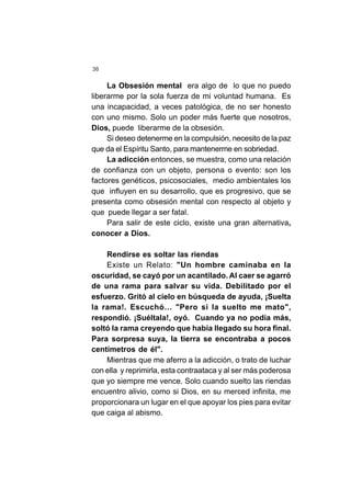 36
La Obsesión mental era algo de lo que no puedo
liberarme por la sola fuerza de mi voluntad humana. Es
una incapacidad, a veces patológica, de no ser honesto
con uno mismo. Solo un poder más fuerte que nosotros,
Dios, puede liberarme de la obsesión.
Si deseo detenerme en la compulsión, necesito de la paz
que da el Espíritu Santo, para mantenerme en sobriedad.
La adicción entonces, se muestra, como una relación
de confianza con un objeto, persona o evento: son los
factores genéticos, psicosociales, medio ambientales los
que influyen en su desarrollo, que es progresivo, que se
presenta como obsesión mental con respecto al objeto y
que puede llegar a ser fatal.
Para salir de este ciclo, existe una gran alternativa,
conocer a Dios.
Rendirse es soltar las riendas
Existe un Relato: "Un hombre caminaba en la
oscuridad, se cayó por un acantilado. Al caer se agarró
de una rama para salvar su vida. Debilitado por el
esfuerzo. Gritó al cielo en búsqueda de ayuda, ¡Suelta
la rama!. Escuchó… "Pero si la suelto me mato",
respondió. ¡Suéltala!, oyó. Cuando ya no podía más,
soltó la rama creyendo que había llegado su hora final.
Para sorpresa suya, la tierra se encontraba a pocos
centímetros de él".
Mientras que me aferro a la adicción, o trato de luchar
con ella y reprimirla, esta contraataca y al ser más poderosa
que yo siempre me vence. Solo cuando suelto las riendas
encuentro alivio, como si Dios, en su merced infinita, me
proporcionara un lugar en el que apoyar los pies para evitar
que caiga al abismo.
 