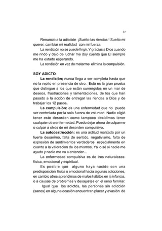 37
Renuncio a la adicción ¡Suelto las riendas ! Suelto mi
querer, cambiar mi realidad con mi fuerza.
La rendición no se puede fingir. Y gracias a Dios cuando
me rindo y dejo de luchar me doy cuenta que El siempre
me ha estado esperando.
La rendición en vez de matarme elimina la compulsión.
SOY ADICTO
La rendición; nunca llega a ser completa hasta que
no la repito en presencia de otro. Esta es la gran prueba
que distingue a los que están sumergidos en un mar de
deseos, frustraciones y lamentaciones, de los que han
pasado a la acción de entregar las riendas a Dios y de
trabajar los 12 pasos.
La compulsión: es una enfermedad que no puede
ser controlada por la sola fuerza de voluntad. Nadie eligió
tener este desorden como tampoco decidimos tener
cualquier otra enfermedad. Puedo dejar ahora de culparme
o culpar a otros de mi desorden compulsivo.
La autodestrucción: es una actitud marcada por un
fuerte desanimo, falta de sentido, negativismo, falta de
expresión de sentimientos verdaderos especialmente en
cuanto a la valoración de los mismos. Ya lo sé si nadie me
ayudo y nadie me va a entender…
La enfermedad compulsiva es de tres naturalezas:
física, emocional y espiritual.
Es posible que alguno haya nacido con una
predisposición física o emocional hacia algunas adicciones,
en cambio otros aprendimos de malos hábitos en la infancia,
o a causas de problemas y desajustes en el seno familiar.
Igual que los adictos, las personas sin adicción
(sanos) en alguna ocasión encuentran placer y evasión de
 