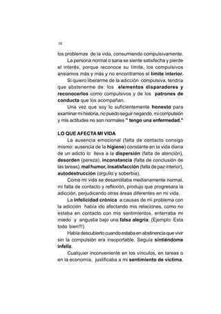 38
los problemas de la vida, consumiendo compulsivamente.
La persona normal o sana se siente satisfecha y pierde
el interés, porque reconoce su límite, los compulsivos
ansiamos más y más y no encontramos el límite interior.
Si quiero liberarme de la adicción compulsiva, tendría
que abstenerme de: los elementos disparadores y
reconocerlos como compulsivos y de los patrones de
conducta que los acompañan.
Una vez que soy lo suficientemente honesto para
examinar mi historia, no puedo seguir negando, mi compulsión
y mis actitudes no son normales " tengo una enfermedad."
LO QUE AFECTA MI VIDA
La ausencia emocional (falta de contacto consigo
mismo: ausencia de la higiene) constante en la vida diaria
de un adicto lo lleva a la dispersión (falta de atención),
desorden (pereza), inconstancia (falta de conclusión de
las tareas), mal humor, insatisfacción (falta de paz interior),
autodestrucción (orgullo y soberbia).
Como mi vida se desarrollaba medianamente normal,
mi falta de contacto y reflexión, produjo que progresara la
adicción, perjudicando otras áreas diferentes en mi vida.
La infelicidad crónica a causas de mi problema con
la adicción había ido afectando mis relaciones, como no
estaba en contacto con mis sentimientos, enterraba mi
miedo y angustia bajo una falsa alegría. (Ejemplo: Esta
todo bien!!!)
Había descubierto cuando estaba en abstinencia que vivir
sin la compulsión era insoportable. Seguía sintiéndome
infeliz.
Cualquier inconveniente en los vínculos, en tareas o
en la economía, justificaba a mi sentimiento de victima,
 