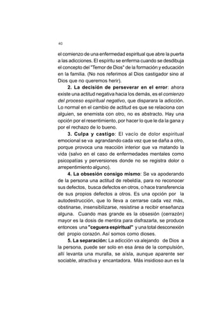 40
el comienzo de una enfermedad espiritual que abre la puerta
a las adicciones. El espíritu se enferma cuando se desdibuja
el concepto del "Temor de Dios" de la formación y educación
en la familia. (No nos referimos al Dios castigador sino al
Dios que no queremos herir).
2. La decisión de perseverar en el error: ahora
existe una actitud negativa hacia los demás, es el comienzo
del proceso espiritual negativo, que disparara la adicción.
Lo normal en el cambio de actitud es que se relaciona con
alguien, se enemista con otro, no es abstracto. Hay una
opción por el resentimiento, por hacer lo que le da la gana y
por el rechazo de lo bueno.
3. Culpa y castigo: El vacío de dolor espiritual
emocional se va agrandando cada vez que se daña a otro,
porque provoca una reacción interior que va matando la
vida (salvo en el caso de enfermedades mentales como
psicopatías y perversiones donde no se registra dolor o
arrepentimiento alguno).
4. La obsesión consigo mismo: Se va apoderando
de la persona una actitud de rebeldía, para no reconocer
sus defectos, busca defectos en otros, o hace transferencia
de sus propios defectos a otros. Es una opción por la
autodestrucción, que lo lleva a cerrarse cada vez más,
obstinarse, insensibilizarse, resistirse a recibir enseñanza
alguna. Cuando mas grande es la obsesión (cerrazón)
mayor es la dosis de mentira para disfrazarla, se produce
entonces una "ceguera espiritual" y una total desconexión
del propio corazón. Así somos como dioses.
5. La separación: La adicción va alejando de Dios a
la persona, puede ser solo en esa área de la compulsión,
allí levanta una muralla, se aísla, aunque aparente ser
sociable, atractiva y encantadora. Más insidioso aun es la
 