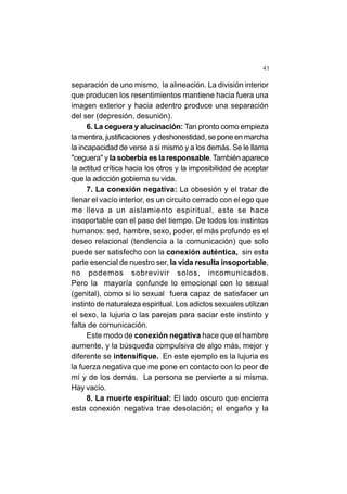 41
separación de uno mismo, la alineación. La división interior
que producen los resentimientos mantiene hacia fuera una
imagen exterior y hacia adentro produce una separación
del ser (depresión, desunión).
6. La ceguera y alucinación: Tan pronto como empieza
la mentira, justificaciones y deshonestidad, se pone en marcha
la incapacidad de verse a si mismo y a los demás. Se le llama
"ceguera" y la soberbia es la responsable.También aparece
la actitud crítica hacia los otros y la imposibilidad de aceptar
que la adicción gobierna su vida.
7. La conexión negativa: La obsesión y el tratar de
llenar el vacío interior, es un circuito cerrado con el ego que
me lleva a un aislamiento espiritual, este se hace
insoportable con el paso del tiempo. De todos los instintos
humanos: sed, hambre, sexo, poder, el más profundo es el
deseo relacional (tendencia a la comunicación) que solo
puede ser satisfecho con la conexión auténtica, sin esta
parte esencial de nuestro ser, la vida resulta insoportable,
no podemos sobrevivir solos, incomunicados.
Pero la mayoría confunde lo emocional con lo sexual
(genital), como si lo sexual fuera capaz de satisfacer un
instinto de naturaleza espiritual. Los adictos sexuales utilizan
el sexo, la lujuria o las parejas para saciar este instinto y
falta de comunicación.
Este modo de conexión negativa hace que el hambre
aumente, y la búsqueda compulsiva de algo más, mejor y
diferente se intensifique. En este ejemplo es la lujuria es
la fuerza negativa que me pone en contacto con lo peor de
mí y de los demás. La persona se pervierte a si misma.
Hay vacío.
8. La muerte espiritual: El lado oscuro que encierra
esta conexión negativa trae desolación; el engaño y la
 