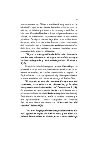 45
sus consecuencias, El baja a lo subterráneo y tenebroso de
mi adicción, que se asocia con las malas actitudes, con los
miedos, los hábitos que llevan a la muerte y a los infiernos
interiores. Cuando el hombre entra en imágenes de descenso
interior, va encontrando representaciones de sus niveles
primitivos. De alguna manera llega a las capas subterráneas
de su ser, a las sombras, a las fuerzas brutas, irracionales
de todo ser vivo. Así el descenso de Jesús hasta las entrañas
de la tierra, simboliza también un descenso hasta las causas
profundas de la adicción del hombre.
"Si por la transgresión de Adán reino la muerte,
mucho mas reinaran en vida por Jesucristo, los que
reciban de la gracia y del don de la justicia" Romanos
5(17).
El espíritu del cristiano goza de una libertad que no
posee el hombre racional, basado solo en el poder de su
mente; en cambio, el hombre que conecta su espíritu al
Espíritu Santo, con un trabajo espiritual y bíblico para abordar
la sanación de las adicciones se entrega al Poder Dios.
"El cancelo el acta de condenación que nos era
contraria, con todas sus cláusulas, y la hizo
desaparecer clavándola en la cruz" Colosenses 2 (14).
En resumen, el descenso de Jesús a mi infierno, es la
primera manifestación de la Redención (absorbe mi dolor).
Este misterio es alentador, Jesús ha roto las cadenas que
me aprisionaban. Jesús conquista mi libertad
Esto es una liberación Jesús nos "libera del lazo del
cazador" Salmo 91(3).
"Y vi a un Ángel poderoso que proclamaba en alta
voz: ¡quien es digno de abrir el libro y de abrir sus
sellos? Pero nadie ni en el cielo, ni en la tierra ni debajo
 
