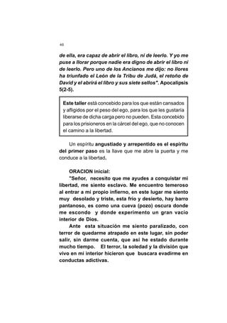 46
de ella, era capaz de abrir el libro, ni de leerlo. Y yo me
puse a llorar porque nadie era digno de abrir el libro ni
de leerlo. Pero uno de los Ancianos me dijo: no llores
ha triunfado el León de la Tribu de Judá, el retoño de
David y el abrirá el libro y sus siete sellos". Apocalipsis
5(2-5).
Este taller está concebido para los que están cansados
y afligidos por el peso del ego, para los que les gustaría
liberarse de dicha carga pero no pueden. Esta concebido
para los prisioneros en la cárcel del ego, que no conocen
el camino a la libertad.
Un espíritu angustiado y arrepentido es el espíritu
del primer paso es la llave que me abre la puerta y me
conduce a la libertad.
ORACION inicial:
"Señor, necesito que me ayudes a conquistar mi
libertad, me siento esclavo. Me encuentro temeroso
al entrar a mi propio infierno, en este lugar me siento
muy desolado y triste, esta frío y desierto, hay barro
pantanoso, es como una cueva (pozo) oscura donde
me escondo y donde experimento un gran vacío
interior de Dios.
Ante esta situación me siento paralizado, con
terror de quedarme atrapado en este lugar, sin poder
salir, sin darme cuenta, que así he estado durante
mucho tiempo. El terror, la soledad y la división que
vivo en mi interior hicieron que buscara evadirme en
conductas adictivas.
 