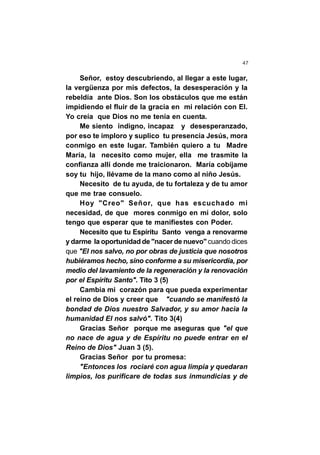 47
Señor, estoy descubriendo, al llegar a este lugar,
la vergüenza por mis defectos, la desesperación y la
rebeldía ante Dios. Son los obstáculos que me están
impidiendo el fluir de la gracia en mi relación con El.
Yo creía que Dios no me tenía en cuenta.
Me siento indigno, incapaz y desesperanzado,
por eso te imploro y suplico tu presencia Jesús, mora
conmigo en este lugar. También quiero a tu Madre
María, la necesito como mujer, ella me trasmite la
confianza allí donde me traicionaron. María cobíjame
soy tu hijo, llévame de la mano como al niño Jesús.
Necesito de tu ayuda, de tu fortaleza y de tu amor
que me trae consuelo.
Hoy "Creo" Señor, que has escuchado mi
necesidad, de que mores conmigo en mi dolor, solo
tengo que esperar que te manifiestes con Poder.
Necesito que tu Espíritu Santo venga a renovarme
y darme la oportunidad de "nacer de nuevo" cuando dices
que "El nos salvo, no por obras de justicia que nosotros
hubiéramos hecho, sino conforme a su misericordia, por
medio del lavamiento de la regeneración y la renovación
por el Espíritu Santo". Tito 3 (5)
Cambia mi corazón para que pueda experimentar
el reino de Dios y creer que "cuando se manifestó la
bondad de Dios nuestro Salvador, y su amor hacia la
humanidad El nos salvó". Tito 3(4)
Gracias Señor porque me aseguras que "el que
no nace de agua y de Espíritu no puede entrar en el
Reino de Dios" Juan 3 (5).
Gracias Señor por tu promesa:
"Entonces los rociaré con agua limpia y quedaran
limpios, los purificare de todas sus inmundicias y de
 
