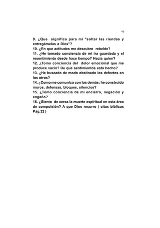 49
9. ¿Que significa para mi "soltar las riendas y
entregárselas a Dios"?
10. ¿En que actitudes me descubro rebelde?
11. ¿He tomado conciencia de mi ira guardada y el
resentimiento desde hace tiempo? Hacia quien?
12. ¿Tomo conciencia del dolor emocional que me
produce vacío? De que sentimientos esta hecho?
13. ¿He buscado de modo obstinado los defectos en
los otros?
14. ¿Como me comunico con los demás: he construido
muros, defensas, bloques, silencios?
15. ¿Tomo conciencia de mi encierro, negación y
engaño?
16. ¿Siento de cerca la muerte espiritual en esta área
de compulsión? A que Dios recurro ( citas bíblicas
Pág.32 )
 
