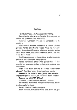5
Prólogo
Gratitud a Olga y a la Asociación NATIVITAS.
Desde la otra orilla, vivo en España. Oramos como en
familia, nos queremos, nos ayudamos.
Humildad y Sanación Son los dos grandes bienes de
este libro.
Intentar ver la realidad, "mi realidad" e intentar sanar lo
que está herido. Dice Santa Teresa: "Dios me concedió
en don de desindentificarme a mí misma y poder ver las
cosas desde fuera", dice Santa Teresa de Jesús. Ver mis
cosas desde fuera.
Aquí hay preguntas fundamentales. Nos las tenemos
que hacer en oración y en trabajo grupal.
Todos tenemos problemas parecidos. Todos
necesitamos una mano amiga: un libro, una persona, una
"asociación".
Este es un buen camino. Podemos remar "mar
adentro". Este libro quiere llevarnos a buen puerto.
Benedicto XVI habla de "evangelizar en el desierto",
empezando por las heridas, en el desierto de mi corazón.
Por eso en LA OTRA ORILLA
con amor, con el deseo de construir, de sanar.
Es el trabajo de muchos, trabajo desinteresado, desde
la pobreza y la humildad.
Pero con la ilusión del que espera.
Sean benditos de nuestro Padre Dios, todos los que
 