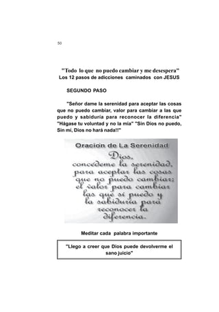 50
"Todo lo que no puedo cambiar y me desespera"
Los 12 pasos de adicciones caminados con JESUS
SEGUNDO PASO
"Señor dame la serenidad para aceptar las cosas
que no puedo cambiar, valor para cambiar a las que
puedo y sabiduría para reconocer la diferencia"
"Hágase tu voluntad y no la mía" "Sin Dios no puedo,
Sin mí, Dios no hará nada!!"
Meditar cada palabra importante
"Llego a creer que Dios puede devolverme el
sano juicio"
 