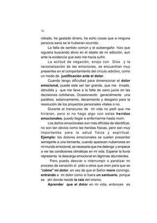 52
robado, he gastado dinero, he echo cosas que a ninguna
persona sana se le hubieran ocurrido.
La falta de sentido común y el autoengaño hizo que
siguiera buscando alivio en el objeto de mi adicción, aun
ante la evidencia que esto me hacia sufrir.
La actitud de negación, enojo con Dios y la
racionalización de las emociones, se encuentran muy
presentes en el comportamiento del círculo adictivo, como
un modo de justificación ante el dolor.
Cuando tengo dificultad para dimensionar el dolor
emocional, puede este ser tan grande, que me invade,
obnubila y que me lleve a la falta de sano juicio en las
decisiones cotidianas. Ocasionando generalmente una
parálisis, estancamiento, decaimiento y desgano para la
resolución de los proyectos personales vitales o no.
Durante el transcurso de mi vida no pedí que me
hirieran, pero si no hago algo con estas heridas
emocionales, puedo llegar a enfermarme hasta morir.
Los daños emocionales son más difíciles de identificar,
no son tan obvios como las heridas físicas, pero son muy
importantes para la salud física y espiritual.
Ejemplo: los dolores emocionales se suelen presentar
semejante a una tormenta, cuando aparecen nubarrones en
mi mundo emocional, es necesario que me detenga y empiece
a ver las condiciones climáticas en mi vida. Esperar la lluvia
representa la descarga emocional en lágrimas abundantes.
Pero puedo desviar o interrumpir o paralizar mi
proceso de sanación si pido a otros que oren para que se
"calme" mi dolor, en vez de que el Señor more conmigo,
entrando a mi dolor como si fuera un santuario, porque
es ahí donde reside la raíz del mismo.
Aprender que el dolor en mi vida, entonces es
 