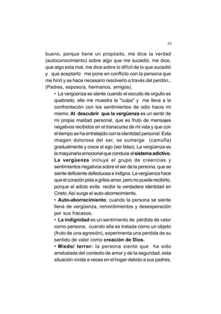 53
bueno, porque tiene un propósito, me dice la verdad
(autoconocimiento) sobre algo que me sucedió, me dice,
que algo esta mal, me dice sobre lo difícil de lo que sucedió
y que aceptarlo me pone en conflicto con la persona que
me hirió y se hace necesario resolverlo a través del perdón..
(Padres, esposo/a, hermanos, amigos).
• La vergüenza se siente cuando el escudo de orgullo es
quebrado, ella me muestra la "culpa" y me lleva a la
confrontación con los sentimientos de odio hacia mi
mismo. Al descubrir que la vergüenza es un sentir de
mi propia maldad personal, que es fruto de mensajes
negativos recibidos en el transcurso de mi vida y que con
el tiempo se ha entretejido con la identidad personal. Esta
imagen dolorosa del ser, se sumerge (camufla)
gradualmente y crece el ego (ser falso). La vergüenza es
lamaquinariaemocionalqueconducealsistemaadictivo.
La vergüenza incluye el grupo de creencias y
sentimientos negativos sobre el ser de la persona, que se
siente deficiente defectuosa e indigna. La vergüenza hace
que el corazón pida a gritos amor, pero no puede recibirlo,
porque el adicto evita recibir la verdadera identidad en
Cristo.Así surge el auto-aborrecimiento.
• Auto-aborrecimiento: cuando la persona se siente
llena de vergüenza, remordimientos y desesperación
por sus fracasos.
• La indignidad es un sentimiento de pérdida de valor
como persona, cuando ella es tratada como un objeto
(fruto de una agresión), experimenta una perdida de su
sentido de valor como creación de Dios.
• Miedo/ terror: la persona siente que ha sido
arrebatada del contexto de amor y de la seguridad, esta
situación vivida a veces en el hogar debido a sus padres,
 