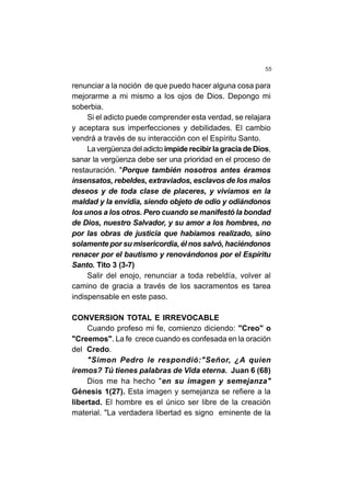 55
renunciar a la noción de que puedo hacer alguna cosa para
mejorarme a mi mismo a los ojos de Dios. Depongo mi
soberbia.
Si el adicto puede comprender esta verdad, se relajara
y aceptara sus imperfecciones y debilidades. El cambio
vendrá a través de su interacción con el Espíritu Santo.
La vergüenza del adicto impide recibir la gracia de Dios,
sanar la vergüenza debe ser una prioridad en el proceso de
restauración. "Porque también nosotros antes éramos
insensatos, rebeldes, extraviados, esclavos de los malos
deseos y de toda clase de placeres, y vivíamos en la
maldad y la envidia, siendo objeto de odio y odiándonos
los unos a los otros. Pero cuando se manifestó la bondad
de Dios, nuestro Salvador, y su amor a los hombres, no
por las obras de justicia que habíamos realizado, sino
solamente por su misericordia, él nos salvó, haciéndonos
renacer por el bautismo y renovándonos por el Espíritu
Santo. Tito 3 (3-7)
Salir del enojo, renunciar a toda rebeldía, volver al
camino de gracia a través de los sacramentos es tarea
indispensable en este paso.
CONVERSION TOTAL E IRREVOCABLE
Cuando profeso mi fe, comienzo diciendo: "Creo" o
"Creemos". La fe crece cuando es confesada en la oración
del Credo.
"Simon Pedro le respondió:"Señor, ¿A quien
iremos? Tú tienes palabras de Vida eterna. Juan 6 (68)
Dios me ha hecho "en su imagen y semejanza"
Génesis 1(27). Esta imagen y semejanza se refiere a la
libertad. El hombre es el único ser libre de la creación
material. "La verdadera libertad es signo eminente de la
 