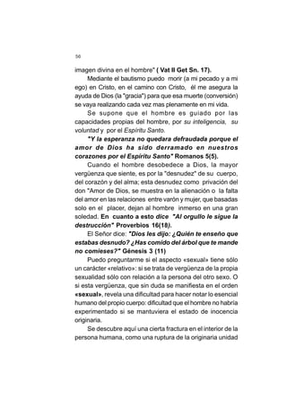 56
imagen divina en el hombre" ( Vat II Get Sn. 17).
Mediante el bautismo puedo morir (a mi pecado y a mi
ego) en Cristo, en el camino con Cristo, él me asegura la
ayuda de Dios (la "gracia") para que esa muerte (conversión)
se vaya realizando cada vez mas plenamente en mi vida.
Se supone que el hombre es guiado por las
capacidades propias del hombre, por su inteligencia, su
voluntad y por el Espíritu Santo.
"Y la esperanza no quedara defraudada porque el
amor de Dios ha sido derramado en nuestros
corazones por el Espíritu Santo" Romanos 5(5).
Cuando el hombre desobedece a Dios, la mayor
vergüenza que siente, es por la "desnudez" de su cuerpo,
del corazón y del alma; esta desnudez como privación del
don "Amor de Dios, se muestra en la alienación o la falta
del amor en las relaciones entre varón y mujer, que basadas
solo en el placer, dejan al hombre inmerso en una gran
soledad. En cuanto a esto dice "Al orgullo le sigue la
destrucción" Proverbios 16(18).
El Señor dice: "Dios les dijo: ¿Quién te enseño que
estabas desnudo? ¿Has comido del árbol que te mande
no comieses?" Génesis 3 (11)
Puedo preguntarme si el aspecto «sexual» tiene sólo
un carácter «relativo»: si se trata de vergüenza de la propia
sexualidad sólo con relación a la persona del otro sexo. O
si esta vergüenza, que sin duda se manifiesta en el orden
«sexual», revela una dificultad para hacer notar lo esencial
humano del propio cuerpo: dificultad que el hombre no habría
experimentado si se mantuviera el estado de inocencia
originaria.
Se descubre aquí una cierta fractura en el interior de la
persona humana, como una ruptura de la originaria unidad
 