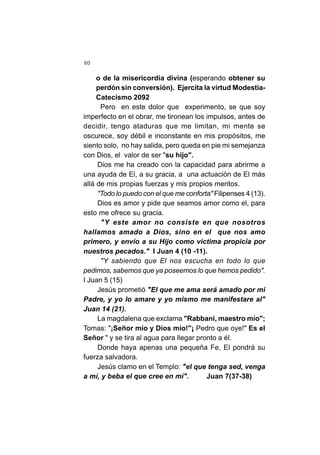 60
o de la misericordia divina (esperando obtener su
perdón sin conversión). Ejercita la virtud Modestia-
Catecismo 2092
Pero en este dolor que experimento, se que soy
imperfecto en el obrar, me tironean los impulsos, antes de
decidir, tengo ataduras que me limitan, mi mente se
oscurece, soy débil e inconstante en mis propósitos, me
siento solo, no hay salida, pero queda en pie mi semejanza
con Dios, el valor de ser "su hijo".
Dios me ha creado con la capacidad para abrirme a
una ayuda de El, a su gracia, a una actuación de El más
allá de mis propias fuerzas y mis propios meritos.
"Todo lo puedo con el que me conforta" Filipenses 4 (13).
Dios es amor y pide que seamos amor como el, para
esto me ofrece su gracia.
"Y este amor no consiste en que nosotros
hallamos amado a Dios, sino en el que nos amo
primero, y envío a su Hijo como victima propicia por
nuestros pecados." I Juan 4 (10 -11).
"Y sabiendo que El nos escucha en todo lo que
pedimos, sabemos que ya poseemos lo que hemos pedido".
I Juan 5 (15)
Jesús prometió "El que me ama será amado por mi
Padre, y yo lo amare y yo mismo me manifestare al"
Juan 14 (21).
La magdalena que exclama "Rabbani, maestro mío";
Tomas: "¡Señor mío y Dios mío!"¡ Pedro que oye!" Es el
Señor " y se tira al agua para llegar pronto a él.
Donde haya apenas una pequeña Fe, El pondrá su
fuerza salvadora.
Jesús clamo en el Templo: "el que tenga sed, venga
a mí, y beba el que cree en mí". Juan 7(37-38)
 