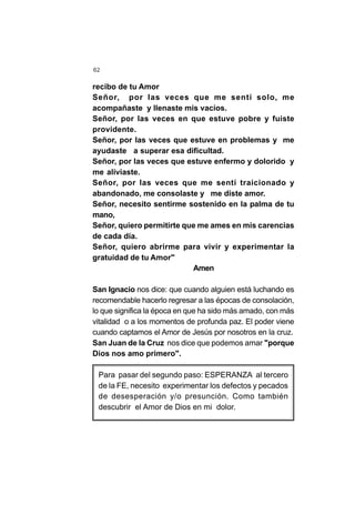 62
recibo de tu Amor
Señor, por las veces que me sentí solo, me
acompañaste y llenaste mis vacíos.
Señor, por las veces en que estuve pobre y fuiste
providente.
Señor, por las veces que estuve en problemas y me
ayudaste a superar esa dificultad.
Señor, por las veces que estuve enfermo y dolorido y
me aliviaste.
Señor, por las veces que me sentí traicionado y
abandonado, me consolaste y me diste amor.
Señor, necesito sentirme sostenido en la palma de tu
mano,
Señor, quiero permitirte que me ames en mis carencias
de cada día.
Señor, quiero abrirme para vivir y experimentar la
gratuidad de tu Amor"
Amen
San Ignacio nos dice: que cuando alguien está luchando es
recomendable hacerlo regresar a las épocas de consolación,
lo que significa la época en que ha sido más amado, con más
vitalidad o a los momentos de profunda paz. El poder viene
cuando captamos el Amor de Jesús por nosotros en la cruz.
San Juan de la Cruz nos dice que podemos amar "porque
Dios nos amo primero".
Para pasar del segundo paso: ESPERANZA al tercero
de la FE, necesito experimentar los defectos y pecados
de desesperación y/o presunción. Como también
descubrir el Amor de Dios en mi dolor.
 