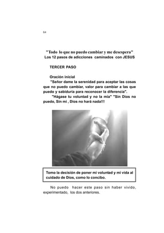 64
"Todo lo que no puedo cambiar y me desespera"
Los 12 pasos de adicciones caminados con JESUS
TERCER PASO
Oración inicial
"Señor dame la serenidad para aceptar las cosas
que no puedo cambiar, valor para cambiar a las que
puedo y sabiduría para reconocer la diferencia".
"Hágase tu voluntad y no la mía" "Sin Dios no
puedo, Sin mi , Dios no hará nada!!!
Tomo la decisión de poner mi voluntad y mi vida al
cuidado de Dios, como lo concibo.
No puedo hacer este paso sin haber vivido,
experimentado, los dos anteriores.
 