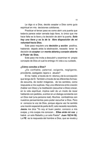65
Le digo si a Dios, decido aceptar a Dios como guía
espiritual en mis decisiones cotidianas.
Practicar el tercer paso es como abrir una puerta que
todavía parece estar cerrada bajo llave, lo único que me
hace falta es la llave y la decisión de abrir la puerta. Solo
hay una llave y es la de la libre disposición de mi
voluntad hacia Dios.
Este paso requiere una decisión y acción positiva,
habiendo dejado atrás la obstinación, necesito tener la
decisión de aceptar con mente abierta y corazón abierto
el Poder de Dios.
Este paso me invita a descubrir y examinar mi propio
concepto de Dios al cual le entrego mi vida a su cuidado.
¿Cómo concibo a Dios?
¿Es confiable, paternal, exigente, negligente,
providente, castigador, lejano o abuelo?
El me habla a través de mi idioma y de la concepción
que tengo de El. También a través de las diferentes formas:
de escucha, de recibir imágenes, de los sentidos, como
respuesta a mis suplicas. Hay una diferencia entre oración
(hablar con Dios) y la meditación (escuchar a Dios) crecer,
en la vida espiritual, implica salir de un modo de rezar
hablando con pedidos, a entrar en un dialogo constante con
un Dios real (una persona real). Muchos combatimos con
nuestros pensamientos para poder escuchar a Dios. Pero
si conozco la voz de Dios, porque alguna vez he sentido
una moción especial de parte de El, solo necesito recordarla.
Jesús me dice "Yo soy el buen pastor, conozco a mis
ovejas, y mis ovejas me conocen… Ellas oirán mi voz y
habrá un solo Rebaño y un solo Pastor" Juan 10(14-16).
La FE es la respuesta del hombre a Dios, que se revela y
 