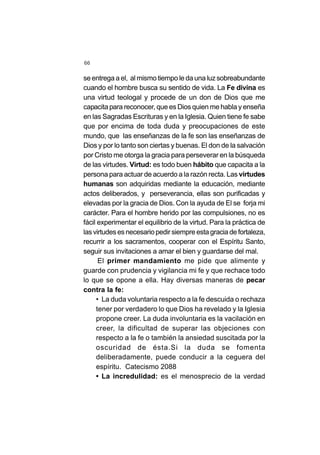 66
se entrega a el, al mismo tiempo le da una luz sobreabundante
cuando el hombre busca su sentido de vida. La Fe divina es
una virtud teologal y procede de un don de Dios que me
capacita para reconocer, que es Dios quien me habla y enseña
en las Sagradas Escrituras y en la Iglesia. Quien tiene fe sabe
que por encima de toda duda y preocupaciones de este
mundo, que las enseñanzas de la fe son las enseñanzas de
Dios y por lo tanto son ciertas y buenas. El don de la salvación
por Cristo me otorga la gracia para perseverar en la búsqueda
de las virtudes. Virtud: es todo buen hábito que capacita a la
persona para actuar de acuerdo a la razón recta. Las virtudes
humanas son adquiridas mediante la educación, mediante
actos deliberados, y perseverancia, ellas son purificadas y
elevadas por la gracia de Dios. Con la ayuda de El se forja mi
carácter. Para el hombre herido por las compulsiones, no es
fácil experimentar el equilibrio de la virtud. Para la práctica de
lasvirtudesesnecesariopedirsiempreestagraciadefortaleza,
recurrir a los sacramentos, cooperar con el Espíritu Santo,
seguir sus invitaciones a amar el bien y guardarse del mal.
El primer mandamiento me pide que alimente y
guarde con prudencia y vigilancia mi fe y que rechace todo
lo que se opone a ella. Hay diversas maneras de pecar
contra la fe:
• La duda voluntaria respecto a la fe descuida o rechaza
tener por verdadero lo que Dios ha revelado y la Iglesia
propone creer. La duda involuntaria es la vacilación en
creer, la dificultad de superar las objeciones con
respecto a la fe o también la ansiedad suscitada por la
oscuridad de ésta.Si la duda se fomenta
deliberadamente, puede conducir a la ceguera del
espíritu. Catecismo 2088
• La incredulidad: es el menosprecio de la verdad
 