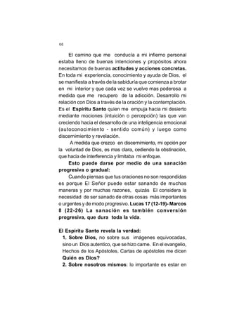 68
El camino que me conducía a mi infierno personal
estaba lleno de buenas intenciones y propósitos ahora
necesitamos de buenas actitudes y acciones concretas.
En toda mi experiencia, conocimiento y ayuda de Dios, el
se manifiesta a través de la sabiduría que comienza a brotar
en mi interior y que cada vez se vuelve mas poderosa a
medida que me recupero de la adicción. Desarrollo mi
relación con Dios a través de la oración y la contemplación.
Es el Espíritu Santo quien me empuja hacia mi desierto
mediante mociones (intuición o percepción) las que van
creciendo hacia el desarrollo de una inteligencia emocional
(autoconocimiento - sentido común) y luego como
discernimiento y revelación.
A medida que crezco en discernimiento, mi opción por
la voluntad de Dios, es mas clara, cediendo la obstinación,
que hacia de interferencia y limitaba mi enfoque.
Esto puede darse por medio de una sanación
progresiva o gradual:
Cuando piensas que tus oraciones no son respondidas
es porque El Señor puede estar sanando de muchas
maneras y por muchas razones, quizás El considera la
necesidad de ser sanado de otras cosas más importantes
o urgentes y de modo progresivo. Lucas 17 (12-19)- Marcos
8 (22-26) La sanación es también conversión
progresiva, que dura toda la vida.
El Espíritu Santo revela la verdad:
1. Sobre Dios, no sobre sus imágenes equivocadas,
sino un Dios autentico, que se hizo carne. En el evangelio,
Hechos de los Apóstoles, Cartas de apóstoles me dicen
Quién es Dios?
2. Sobre nosotros mismos: lo importante es estar en
 