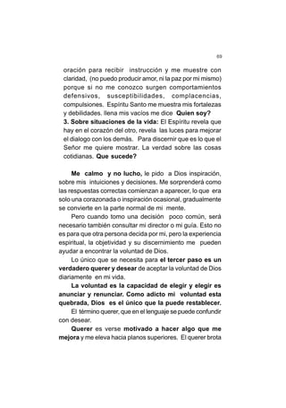 69
oración para recibir instrucción y me muestre con
claridad, (no puedo producir amor, ni la paz por mi mismo)
porque si no me conozco surgen comportamientos
defensivos, susceptibilidades, complacencias,
compulsiones. Espíritu Santo me muestra mis fortalezas
y debilidades. llena mis vacíos me dice Quien soy?
3. Sobre situaciones de la vida: El Espíritu revela que
hay en el corazón del otro, revela las luces para mejorar
el dialogo con los demás. Para discernir que es lo que el
Señor me quiere mostrar. La verdad sobre las cosas
cotidianas. Que sucede?
Me calmo y no lucho, le pido a Dios inspiración,
sobre mis intuiciones y decisiones. Me sorprenderá como
las respuestas correctas comienzan a aparecer, lo que era
solo una corazonada o inspiración ocasional, gradualmente
se convierte en la parte normal de mi mente.
Pero cuando tomo una decisión poco común, será
necesario también consultar mi director o mi guía. Esto no
es para que otra persona decida por mi, pero la experiencia
espiritual, la objetividad y su discernimiento me pueden
ayudar a encontrar la voluntad de Dios.
Lo único que se necesita para el tercer paso es un
verdadero querer y desear de aceptar la voluntad de Dios
diariamente en mi vida.
La voluntad es la capacidad de elegir y elegir es
anunciar y renunciar. Como adicto mi voluntad esta
quebrada, Dios es el único que la puede restablecer.
El término querer, que en el lenguaje se puede confundir
con desear.
Querer es verse motivado a hacer algo que me
mejora y me eleva hacia planos superiores. El querer brota
 