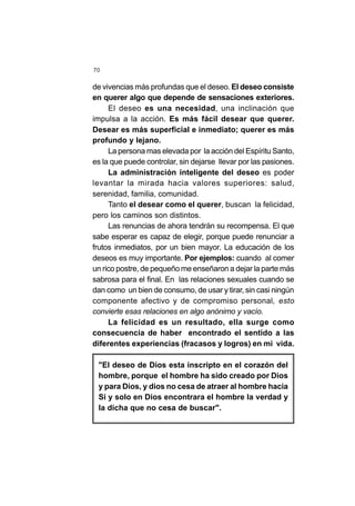 70
de vivencias más profundas que el deseo. El deseo consiste
en querer algo que depende de sensaciones exteriores.
El deseo es una necesidad, una inclinación que
impulsa a la acción. Es más fácil desear que querer.
Desear es más superficial e inmediato; querer es más
profundo y lejano.
La persona mas elevada por la acción del Espíritu Santo,
es la que puede controlar, sin dejarse llevar por las pasiones.
La administración inteligente del deseo es poder
levantar la mirada hacia valores superiores: salud,
serenidad, familia, comunidad.
Tanto el desear como el querer, buscan la felicidad,
pero los caminos son distintos.
Las renuncias de ahora tendrán su recompensa. El que
sabe esperar es capaz de elegir, porque puede renunciar a
frutos inmediatos, por un bien mayor. La educación de los
deseos es muy importante. Por ejemplos: cuando al comer
un rico postre, de pequeño me enseñaron a dejar la parte más
sabrosa para el final. En las relaciones sexuales cuando se
dan como un bien de consumo, de usar y tirar, sin casi ningún
componente afectivo y de compromiso personal, esto
convierte esas relaciones en algo anónimo y vacío.
La felicidad es un resultado, ella surge como
consecuencia de haber encontrado el sentido a las
diferentes experiencias (fracasos y logros) en mi vida.
"El deseo de Dios esta inscripto en el corazón del
hombre, porque el hombre ha sido creado por Dios
y para Dios, y dios no cesa de atraer al hombre hacia
Si y solo en Dios encontrara el hombre la verdad y
la dicha que no cesa de buscar".
 