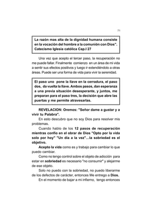 71
La razón mas alta de la dignidad humana consiste
en la vocación del hombre a la comunión con Dios".
Catecismo Iglesia católica Cap.I 27
Una vez que acepto el tercer paso, la recuperación no
me puede fallar. Finalmente comienzo en un área de mi vida
a sentir sus efectos positivos y luego ir extendiéndolo a otras
áreas. Puede ser una forma de vida para vivir la serenidad.
El paso uno pone la llave en la cerradura, el paso
dos, da vuelta la llave. Ambos pasos, dan esperanza
a una previa situación desesperante, y juntos, me
preparan para el paso tres, la decisión que abre las
puertas y me permite atravesarlas.
REVELACION: Oremos: "Señor dame a gustar y a
vivir tu Palabra".
En esto descubro que no soy Dios para resolver mis
problemas.
Cuando hablo de los 12 pasos de recuperación
mientras confío en el obrar de Dios "Opto por la vida
solo por hoy" "Un día a la vez"…la sobriedad es el
objetivo.
Acepto la vida como es y trabajo para cambiar lo que
puedo cambiar.
Como no tengo control sobre el objeto de adicción para
estar en sobriedad es necesario "no consumir" y alejarme
de ese objeto.
Solo no puedo con la sobriedad, no puedo liberarme
de los defectos de carácter, entonces Me entrego a Dios.
En el momento de bajar a mi infierno, tengo entonces
 