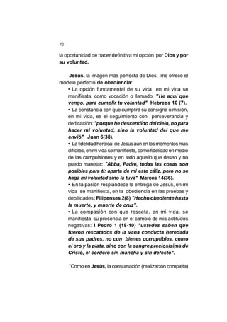 72
la oportunidad de hacer definitiva mi opción por Dios y por
su voluntad.
Jesús, la imagen más perfecta de Dios, me ofrece el
modelo perfecto de obediencia:
• La opción fundamental de su vida en mi vida se
manifiesta, como vocación o llamado "He aquí que
vengo, para cumplir tu voluntad" Hebreos 10 (7).
• La constancia con que cumplirá su consigna o misión,
en mi vida, es el seguimiento con perseverancia y
dedicación: "porque he descendido del cielo, no para
hacer mi voluntad, sino la voluntad del que me
envió" Juan 6(38).
• La fidelidad heroica: de Jesús aun en los momentos mas
difíciles, en mi vida se manifiesta, como fidelidad en medio
de las compulsiones y en todo aquello que deseo y no
puedo manejar: "Abba, Padre, todas las cosas son
posibles para ti: aparta de mi este cáliz, pero no se
haga mi voluntad sino la tuya" Marcos 14(36).
• En la pasión resplandece la entrega de Jesús, en mi
vida se manifiesta, en la obediencia en las pruebas y
debilidades: Filipenses 2(8) "Hecho obediente hasta
la muerte, y muerte de cruz".
• La compasión con que rescata, en mi vida, se
manifiesta su presencia en el cambio de mis actitudes
negativas: I Pedro 1 (18-19) "ustedes saben que
fueron rescatados de la vana conducta heredada
de sus padres, no con bienes corruptibles, como
el oro y la plata, sino con la sangre preciosísima de
Cristo, el cordero sin mancha y sin defecto".
"Como en Jesús, la consumación (realización completa)
 