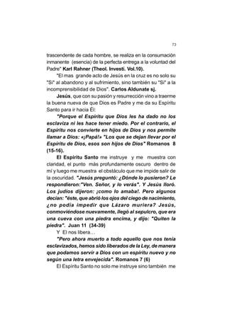 73
trascendente de cada hombre, se realiza en la consumación
inmanente (esencia) de la perfecta entrega a la voluntad del
Padre" Karl Rahner (Theol. Investí. Vol.10).
"El mas grande acto de Jesús en la cruz es no solo su
"Si" al abandono y al sufrimiento, sino también su "Si" a la
incomprensibilidad de Dios". Carlos Aldunate sj.
Jesús, que con su pasión y resurrección vino a traerme
la buena nueva de que Dios es Padre y me da su Espíritu
Santo para ir hacia Él:
"Porque el Espíritu que Dios les ha dado no los
esclaviza ni les hace tener miedo. Por el contrario, el
Espíritu nos convierte en hijos de Dios y nos permite
llamar a Dios: «¡Papá!» "Los que se dejan llevar por el
Espíritu de Dios, esos son hijos de Dios" Romanos 8
(15-16).
El Espíritu Santo me instruye y me muestra con
claridad, el punto más profundamente oscuro dentro de
mí y luego me muestra el obstáculo que me impide salir de
la oscuridad. "Jesús preguntó: ¿Dónde lo pusieron? Le
respondieron:"Ven. Señor, y lo verás". Y Jesús lloró.
Los judíos dijeron: ¡como lo amaba!. Pero algunos
decían: "éste, que abrió los ojos del ciego de nacimiento,
¿no podía impedir que Lázaro muriera? Jesús,
conmoviéndose nuevamente, llegó al sepulcro, que era
una cueva con una piedra encima, y dijo: "Quiten la
piedra". Juan 11 (34-39)
Y El nos libera…
"Pero ahora muerto a todo aquello que nos tenía
esclavizados, hemos sido liberados de la Ley, de manera
que podamos servir a Dios con un espíritu nuevo y no
según una letra envejecida". Romanos 7 (6)
El Espíritu Santo no solo me instruye sino también me
 