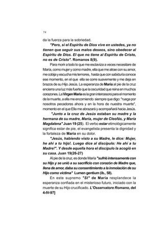 74
da la fuerza para la sobriedad.
"Pero, si el Espíritu de Dios vive en ustedes, ya no
tienen que seguir sus malos deseos, sino obedecer al
Espíritu de Dios. El que no tiene al Espíritu de Cristo,
no es de Cristo". Romanos 8(9).
Paramoriratodoloquemeesclavizaavecesnecesitarede
María,comomujerycomomadre,ellaquemeatraeconsuamor,
mecobijayescuchamistemores, hastaqueconsabiduríaconoce
ese momento, en el que ella se corre suavemente y me deja en
brazos de su Hijo Jesús. La esperanza de María al pie de la cruz
encierraunaluzmásfuertequelaoscuridadquereinaenmuchos
corazones.LaVirgenMaríaeslagranintercesoraparaelmomento
delamuerte,aellameencomiendo siemprequedigo:"ruegapor
nosotros pecadores ahora y en la hora de nuestra muerte",
momentoenelqueEllameabrazaráyacompañaráhaciaJesús.
"Junto a la cruz de Jesús estaban su madre y la
hermana de su madre, María, mujer de Cleofás, y María
Magdalena" Juan 19 (25). El verbo estar etimológicamente
significa estar de pie, el evangelista presenta la dignidad y
la fortaleza de María en su dolor.
"Jesús, habiendo visto a su Madre, le dice: Mujer,
he ahí a tu hijo!. Luego dice al discípulo: He ahí a tu
Madre!". Y desde aquella hora el discípulo la acogió en
su casa. Juan 19(26-27)
Alpiedelacruz,esdondeMaría"sufrióintensamentecon
su Hijo y se unió a su sacrificio con corazón de Madre que,
llenadeamor,dabasuconsentimientoalainmolacióndesu
Hijo como víctima" Lumen gentium (ib., 58).
En este supremo "SI" de María resplandece la
esperanza confiada en el misterioso futuro, iniciado con la
muerte de su Hijo crucificado. L'Osservatore Romano, del
4-IV-97]
 